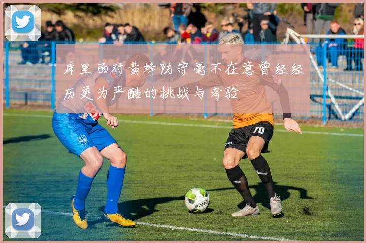 库里面对黄蜂防守毫不在意曾经经历更为严酷的挑战与考验