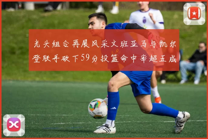 光头组合再展风采文班亚马与凯尔登联手砍下59分投篮命中率超五成