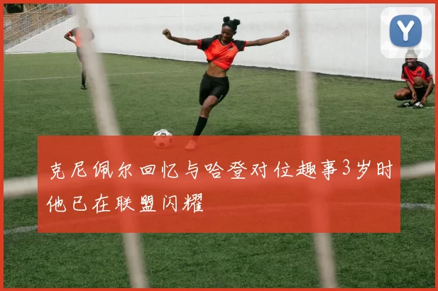 克尼佩尔回忆与哈登对位趣事3岁时他已在联盟闪耀