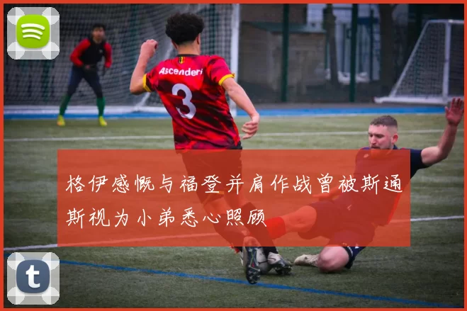 格伊感慨与福登并肩作战曾被斯通斯视为小弟悉心照顾