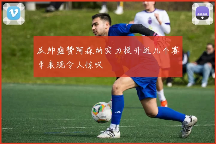 瓜帅盛赞阿森纳实力提升近几个赛季表现令人惊叹