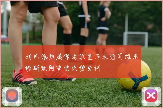 姆巴佩归属保龙派皇马未惩罚维尼修斯致阿隆索失势分析