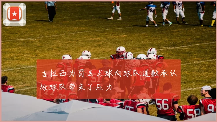 吉拉西为罚丢点球向球队道歉承认给球队带来了压力