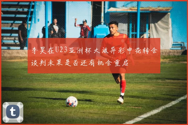 李昊在U23亚洲杯大放异彩申花转会谈判未果是否还有机会重启