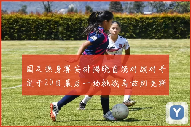 国足热身赛安排揭晓首场对战对手定于20日最后一场挑战乌兹别克斯坦