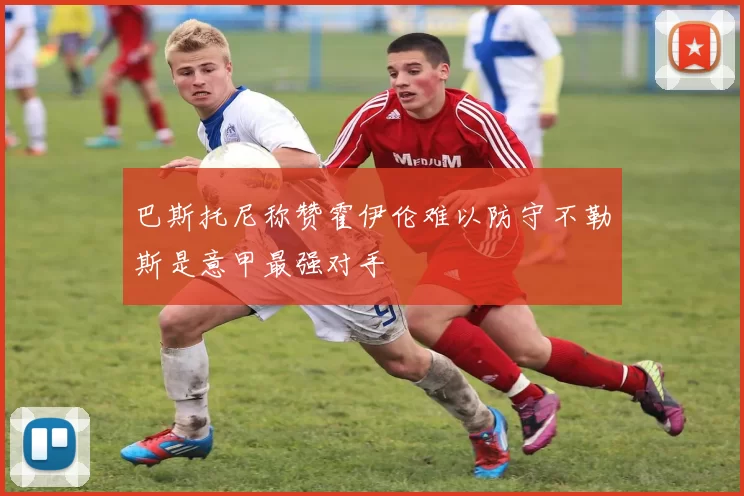 巴斯托尼称赞霍伊伦难以防守不勒斯是意甲最强对手