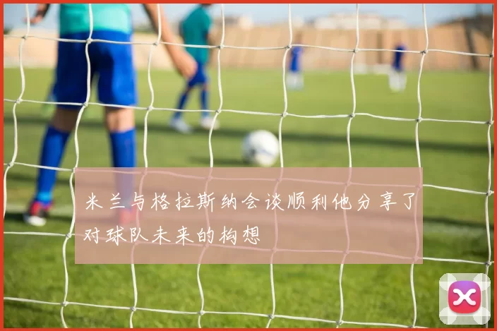 米兰与格拉斯纳会谈顺利他分享了对球队未来的构想
