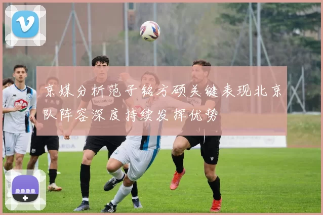 京媒分析范子铭方硕关键表现北京队阵容深度持续发挥优势