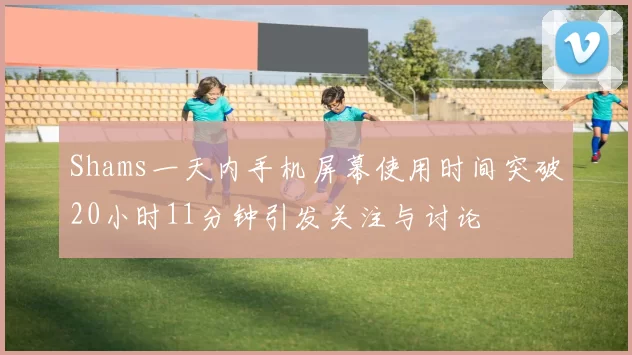 Shams一天内手机屏幕使用时间突破20小时11分钟引发关注与讨论