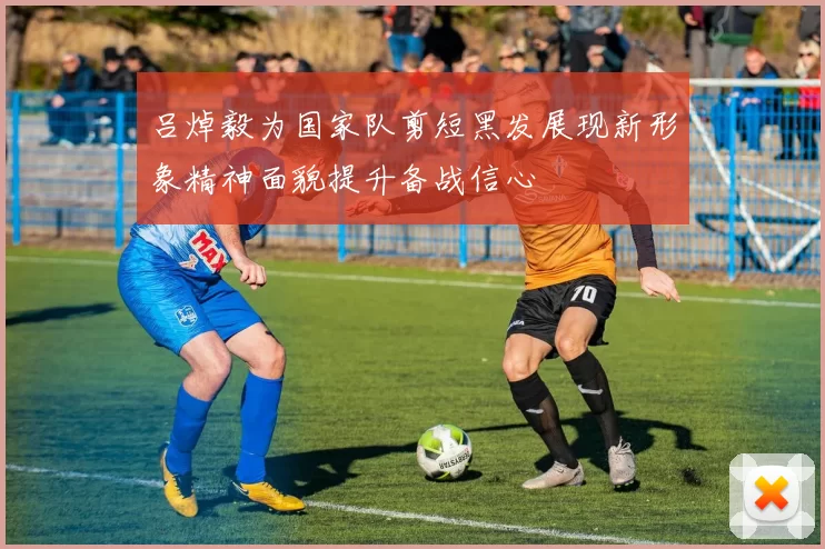 吕焯毅为国家队剪短黑发展现新形象精神面貌提升备战信心